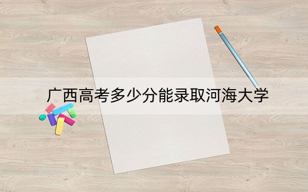 广西高考多少分能录取河海大学?2024年历史类投档线548分 物理类录取分555分