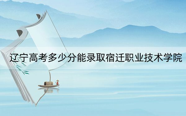 辽宁高考多少分能录取宿迁职业技术学院?附2022-2024年最低录取分数线