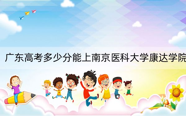 广东高考多少分能上南京医科大学康达学院?附2022-2024年最低录取分数线