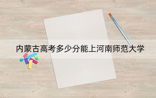内蒙古高考多少分能上河南师范大学?2024年文科投档线486分 理科475分
