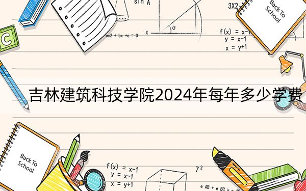 吉林建筑科技学院2024年每年多少学费？每年最低25000元最高26000元（供河北考生参考）