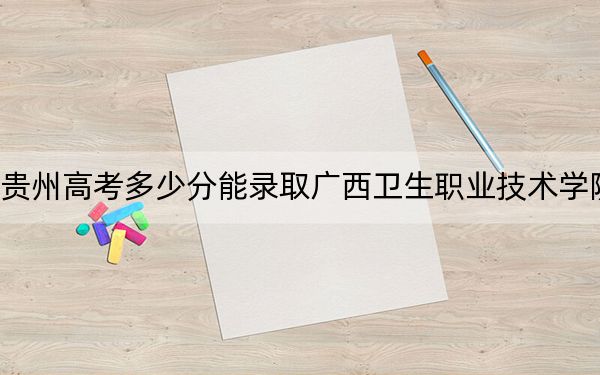 贵州高考多少分能录取广西卫生职业技术学院?2024年历史类最低390分 物理类最低350分