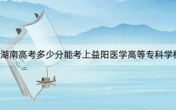 湖南高考多少分能考上益阳医学高等专科学校?2024年历史类405分 物理类录取分412分