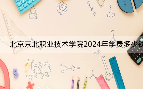 北京京北职业技术学院2024年学费多少钱?每年6000元(各专业收费标准)