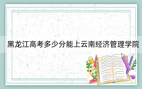 黑龙江高考多少分能上云南经济管理学院?附2022-2024年最低录取分数线