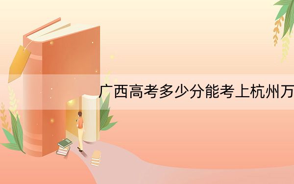 广西高考多少分能考上杭州万向职业技术学院?2024年历史类最低328分 物理类323分