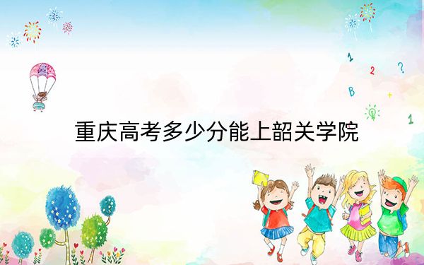 重庆高考多少分能上韶关学院？2024年历史类最低496分 物理类最低492分