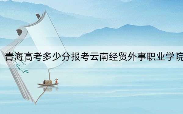 青海高考多少分报考云南经贸外事职业学院？2024年文科201分 理科206分
