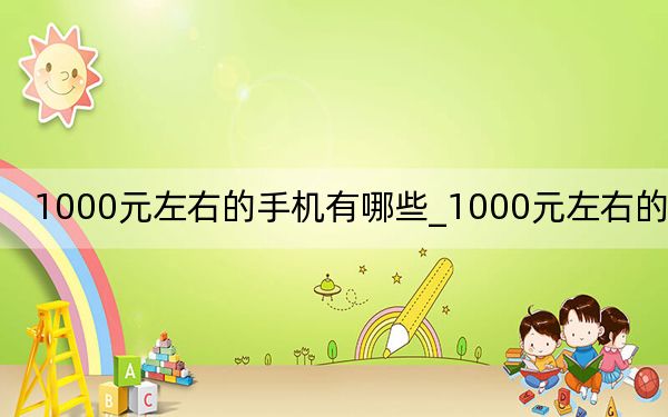 1000元左右的手机有哪些_1000元左右的手机