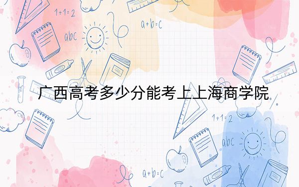 广西高考多少分能考上上海商学院?2024年历史类投档线492分 物理类最低444分