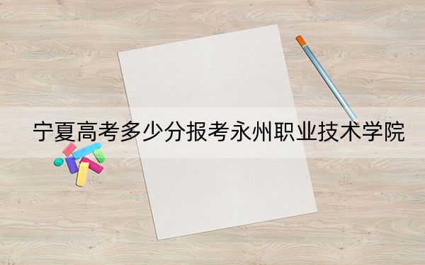 宁夏高考多少分报考永州职业技术学院?2024年文科录取分325分 理科最低341分