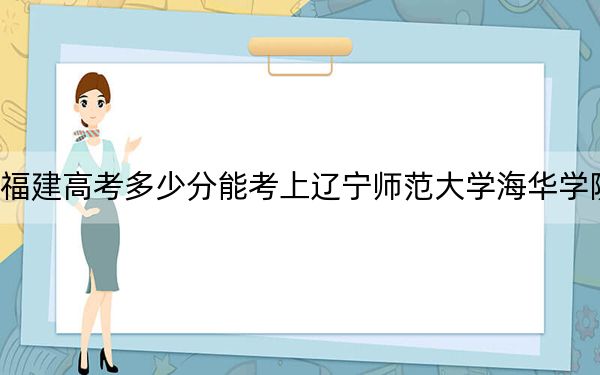 福建高考多少分能考上辽宁师范大学海华学院?附2022-2024年最低录取分数线
