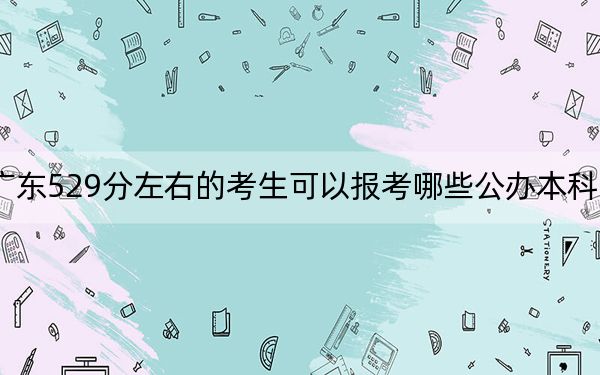 广东529分左右的考生可以报考哪些公办本科大学?(供2025届高三考生参考)