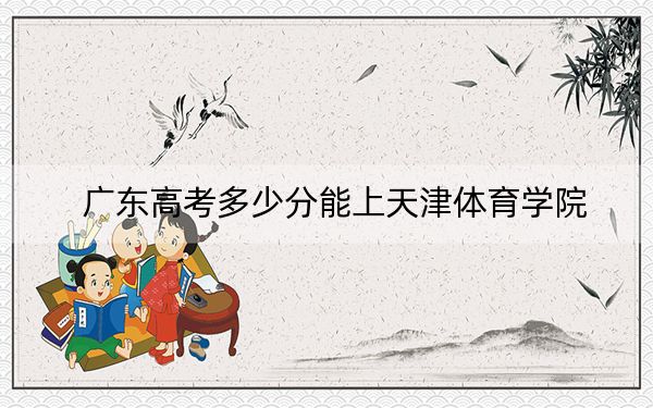 广东高考多少分能上天津体育学院?附带近三年最低录取分数线