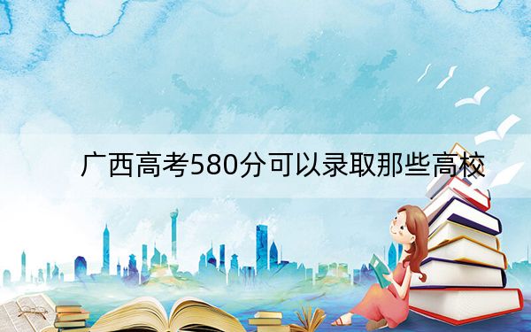 广西高考580分可以录取那些高校?(附带2022-2024年580录取名单)