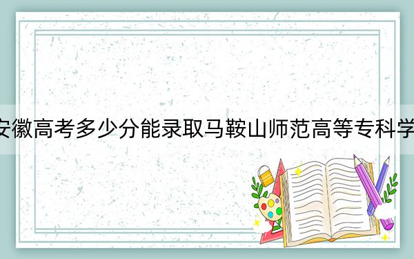 安徽高考多少分能录取马鞍山师范高等专科学校?2024年历史类最低301分 物理类200分