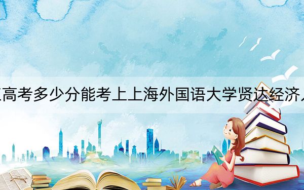 黑龙江高考多少分能考上上海外国语大学贤达经济人文学院?附2022-2024年最低录取分数线