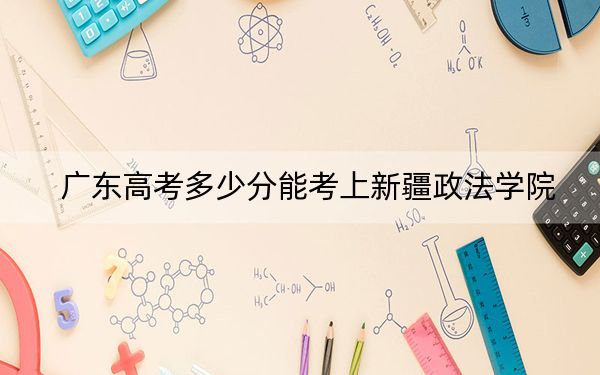 广东高考多少分能考上新疆政法学院？2024年历史类录取分491分 物理类投档线492分