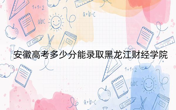 安徽高考多少分能录取黑龙江财经学院?2024年历史类录取分464分 物理类466分