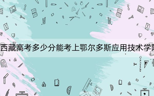 西藏高考多少分能考上鄂尔多斯应用技术学院?附2022-2024年最低录取分数线