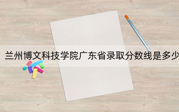 兰州博文科技学院广东省录取分数线是多少？2025年广东考生参考