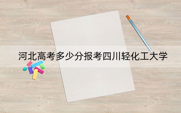 河北高考多少分报考四川轻化工大学?附2022-2024年院校最低投档线