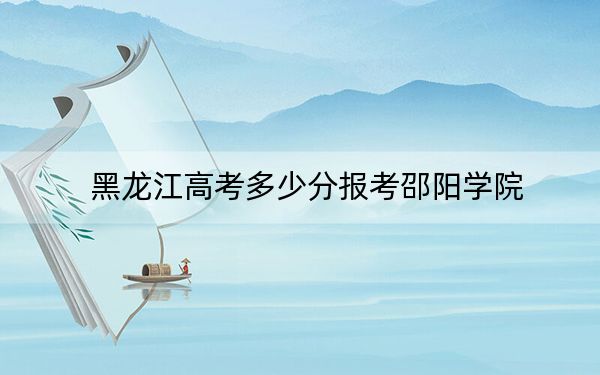 黑龙江高考多少分报考邵阳学院？附2022-2024年最低录取分数线