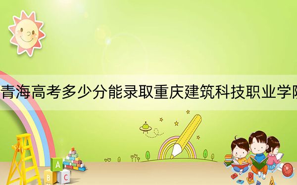 青海高考多少分能录取重庆建筑科技职业学院?附2022-2024年最低录取分数线