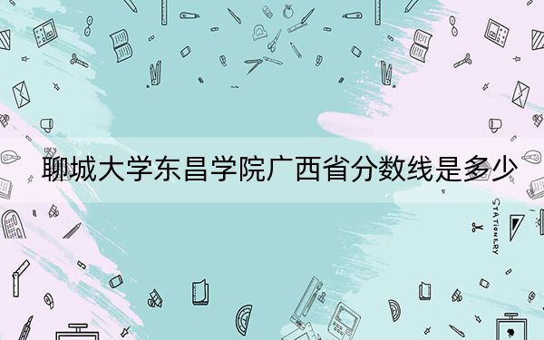聊城大学东昌学院广西省分数线是多少?2025年广西考生参考