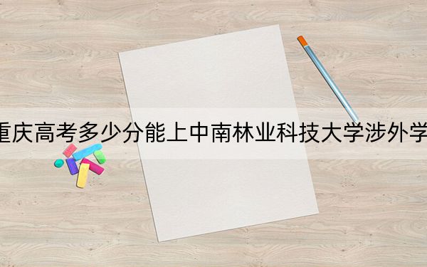 重庆高考多少分能上中南林业科技大学涉外学院?附2022-2024年院校投档线