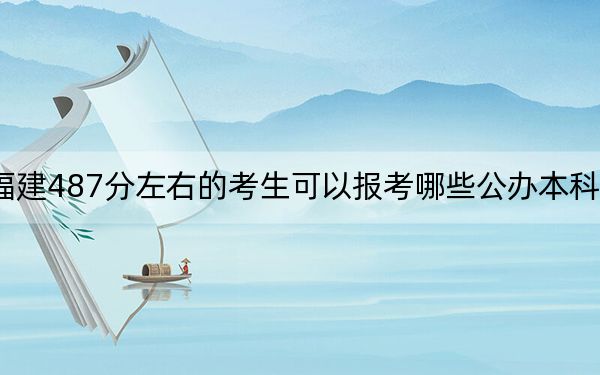 福建487分左右的考生可以报考哪些公办本科大学?(附带近三年487分大学录取名单)