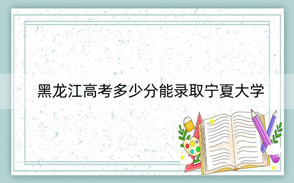 黑龙江高考多少分能录取宁夏大学?附2022-2024年院校投档线
