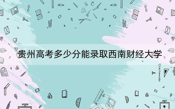 贵州高考多少分能录取西南财经大学?附近三年最低院校投档线