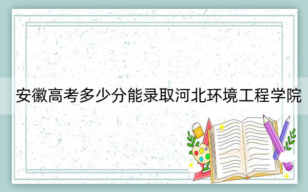 安徽高考多少分能录取河北环境工程学院?2024年历史类投档线488分 物理类最低489分