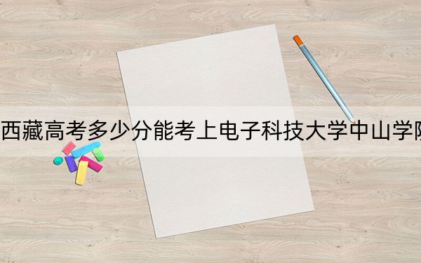 西藏高考多少分能考上电子科技大学中山学院？附2022-2024年最低录取分数线