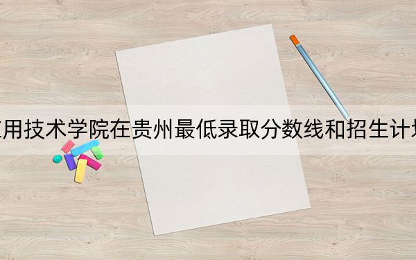 湖南应用技术学院在贵州最低录取分数线和招生计划公布!