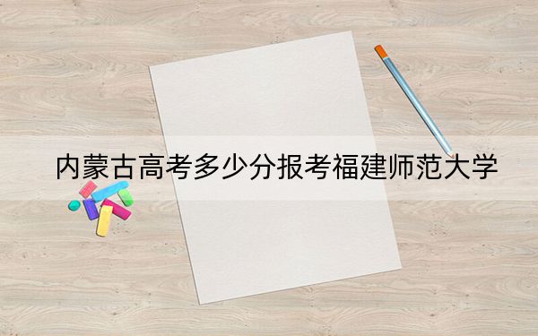 内蒙古高考多少分报考福建师范大学?附2022-2024年最低录取分数线