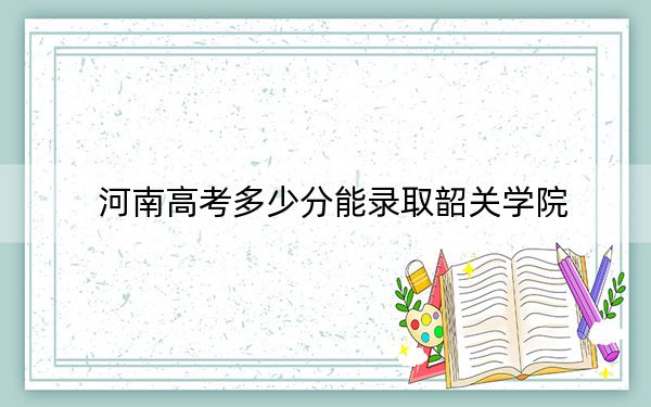 河南高考多少分能录取韶关学院?附带近三年最低录取分数线