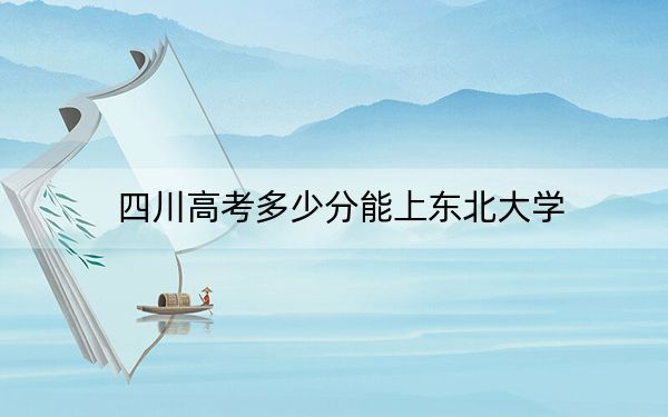 四川高考多少分能上东北大学?2024年文科584分 理科录取分616分