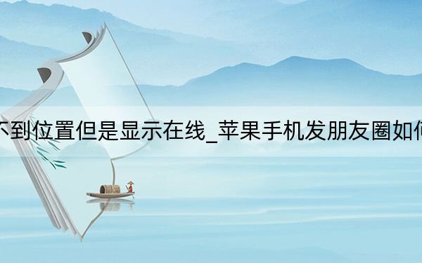 苹果找不到位置但是显示在线_苹果手机发朋友圈如何显示位置